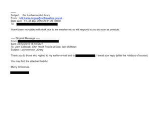 ------
Subject: Re: Lochwinnoch Library
From: <cllr.tracie.mcgee@renfrewshire.gov.uk
Date sent: Fri, 24 Dec 2010 20:51:29 +0000
To: "Marie" <marie.hughes99@virgin.net

I have been inundated with work due to the weather etc so will respond to you as soon as possible.


----- Original Message -----
From: "Marie" [marie.hughes99@virgin.net]
Sent: 24/12/2010 15:18 GMT
To: John Caldwell; John Hood; Tracie McGee; Iain McMillan
Subject: Lochwinnoch Library

Thank you to those who replied to my earlier e-mail and to Councillor McGee, I await your reply (after the holidays of course).

You may find the attached helpful.

Merry Christmas,

Marie Hughes
 