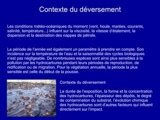 Contexte du déversement Les conditions météo-océaniques du moment (vent, houle, marées, courants, salinité, température...) influent sur la viscosité, la vitesse d’étalement, la dispersion et la destination des nappes de pétrole. La période de l’année est également un paramètre à prendre en compte. Son incidence sur la température de l’eau et la saisonnalité des cycles biologiques n’est pas négligeable. De nombreuses espèces sont ainsi plus sensibles à la pollution par les hydrocarbures pendant leurs périodes de reproduction, de nidification ou de migration. Pour la végétation annuelle, la période la plus sensible est celle du début de la pousse.  Contexte du déversement La durée de l’exposition, la forme et la concentration des hydrocarbures, l’épaisseur des dépôts, le degré de contamination du substrat, l’évolution chimique des hydrocarbures sont d’autres facteurs qui influent directement sur l’impact.  