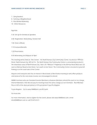 MAREI KANSAS CITY NORTH MEETING ANNOUNCED                                                            PAGE 2




7. Using Realtors
8. Farming a Neighborhood
9. Print Media Marketing
10. Other Resources



Agenda:

5:30 Set Up for Vendors & Speakers

6:00 Registration, Networking, Vendor Hall

7:00 Deal a Minute

7:15 Featured Benefits

7:20 Presentation

8:45 Networking and Adjourn at 9pm

The meeting will be held at “The Center”, the North Kansas City Community Center, located at 1999 Iron
Street, North Kansas city, MO 64116. The North Kansas City Community Center is conveniently located in
the downtown area of North Kansas City. Take I-35 / Missouri 71 Highway to the Armour Road West exit. Go
west on Armour Road to Iron Street. Turn south on Iron Street. The Community Center is located on your left.
Parking is on the south side of the Center.

Anyone and everyone who has an interest in Real Estate or Real Estate Investing or who offers products
and services for the real estate investor are encouraged to attend.

MAREI members who are Standard Investor Members or Business Members attend this event at no charge.
Internet Members, that did not pay for meetings have the same charge as non-members. Non-Member
Price is $25 at the door per person or $15 per person if you Pre-Register.

To pre-Register: Go to www.MAREInet.com/KCnorth

For more Info

For more information, and to register for the event, please visit www.MAREInet.com, email
info@MAREInet.com or call 913-815-0111.
 