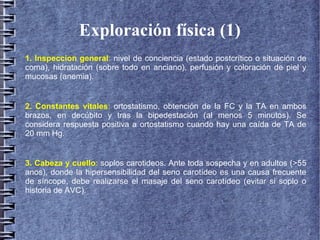 Exploración física (1)
1. Inspeccion general: nivel de conciencia (estado postcrítico o situación de
coma), hidratación (sobre todo en anciano), perfusión y coloración de piel y
mucosas (anemia).
2. Constantes vitales: ortostatismo, obtención de la FC y la TA en ambos
brazos, en decúbito y tras la bipedestación (al menos 5 minutos). Se
considera respuesta positiva a ortostatismo cuando hay una caída de TA de
20 mm Hg.
3. Cabeza y cuello: soplos carotideos. Ante toda sospecha y en adultos (>55
anos), donde la hipersensibilidad del seno carotídeo es una causa frecuente
de síncope, debe realizarse el masaje del seno carotídeo (evitar si soplo o
historia de AVC).
 
