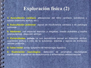 Exploración física (2)
●
4. Auscultación cardíaca: alteraciones del ritmo cardíaco, extratonos y
soplos (estenosis aórtica, etc.).
5. Auscultación pulmonar: signos de insuficiencia cardíaca o de patología
pulmonar.
6. Abdomen: con especial atención a megalias, masas pulsátiles y soplos
(aterosclerosis, disección aórtica).
7. Extremidades: pulsos (si son asimétricos pensar en disección aórtica,
coartación aórtica o robo de la subclavia), edemas y signos de trombosis
venosa profunda.
8. Tacto rectal: si hay sospecha de hemorragia digestiva.
9. Exploración neurológica: detección de anomalías neurológicas
significativas sugestivas de disautonomía o enfermedad cerebrovascular.
 
