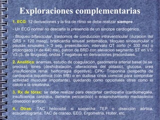 Exploraciones complementarias
1. ECG: 12 derivaciones y la tira de ritmo se debe realizar siempre.
- Un ECG normal no descarta la presencia de un sincope cardiogénico.
- Bloqueo bifascicular, trastornos de conduccion intraventricular (duracion del
QRS > 120 mseg), bradicardia sinusal sintomatica, bloqueo sinoauricular o
pausas sinusales > 3 seg, preexcitacion, intervalo QT corto (< 330 ms) o
prolongado (> de 440 ms), patron de BRD con elevacion segmento ST en V1-
V3 (S. de Brugada), ondas T negativas en derivaciones precordiales.
2. Analítica: anemias, estudio de coagulación, gasometría arterial basal (si se
precisa), iones (deshidratación, alteraciones del potasio), glucosa, urea
(insuficiencia renal, hemorragia digestiva), CPK- Troponina (sospecha de
cardiopatía isquémica (con MB) o en dudosa crisis comicial para comprobar
actividad muscular importante), quedando como opcionales otras como el
calcio o la creatinina.
3. Rx de tórax: se debe realizar para descartar cardiopatía (cardiomegalia,
insuficiencia cardíaca, derrame pericardico) o ensanchamiento mediastinico
(diseccion aortica).
4. Otras: TAC helicoidal si sospecha TEP o disección aórtica,
ecocardiograma, TAC de cráneo, EEG, Ergometría, Holter, etc.
 