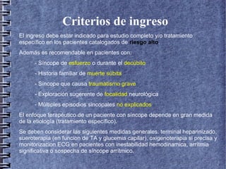 Criterios de ingreso
El ingreso debe estar indicado para estudio completo y/o tratamiento
específico en los pacientes catalogados de riesgo alto.
Además es recomendable en pacientes con:
- Síncope de esfuerzo o durante el decúbito
- Historia familiar de muerte súbita
- Síncope que causa traumatismo grave
- Exploración sugerente de focalidad neurológica
- Múltiples episodios sincopales no explicados
El enfoque terapéutico de un paciente con síncope depende en gran medida
de la etiología (tratamiento específico).
Se deben considerar las siguientes medidas generales: terminal heparinizado,
sueroterapia (en funcion de TA y glucemia capilar), oxigenoterapia si precisa y
monitorizacion ECG en pacientes con inestabilidad hemodinamica, arrítmia
significativa o sospecha de síncope arrítmico.
 