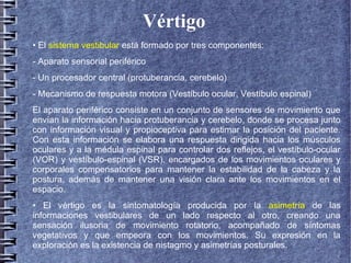 Vértigo
• El sistema vestibular está formado por tres componentes:
- Aparato sensorial periférico
- Un procesador central (protuberancia, cerebelo)
- Mecanismo de respuesta motora (Vestíbulo ocular, Vestíbulo espinal)
El aparato periférico consiste en un conjunto de sensores de movimiento que
envían la información hacia protuberancia y cerebelo, donde se procesa junto
con información visual y propioceptiva para estimar la posición del paciente.
Con esta información se elabora una respuesta dirigida hacia los músculos
oculares y a la médula espinal para controlar dos reflejos, el vestíbulo-ocular
(VOR) y vestíbulo-espinal (VSR), encargados de los movimientos oculares y
corporales compensatorios para mantener la estabilidad de la cabeza y la
postura, además de mantener una visión clara ante los movimientos en el
espacio.
• El vértigo es la sintomatología producida por la asimetría de las
informaciones vestibulares de un lado respecto al otro, creando una
sensación ilusoria de movimiento rotatorio, acompañado de síntomas
vegetativos y que empeora con los movimientos. Su expresión en la
exploración es la existencia de nistagmo y asimetrías posturales.
 