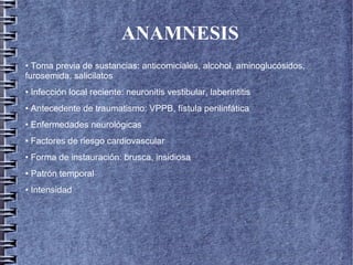 ANAMNESIS
• Toma previa de sustancias: anticomiciales, alcohol, aminoglucósidos,
furosemida, salicilatos
• Infección local reciente: neuronitis vestibular, laberintitis
• Antecedente de traumatismo: VPPB, fístula perilinfática
• Enfermedades neurológicas
• Factores de riesgo cardiovascular
• Forma de instauración: brusca, insidiosa
• Patrón temporal
• Intensidad
 