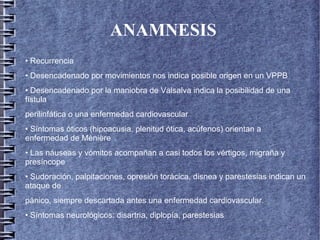 ANAMNESIS
• Recurrencia
• Desencadenado por movimientos nos indica posible origen en un VPPB
• Desencadenado por la maniobra de Valsalva indica la posibilidad de una
fístula
perilinfática o una enfermedad cardiovascular
• Síntomas óticos (hipoacusia, plenitud ótica, acúfenos) orientan a
enfermedad de Ménière
• Las náuseas y vómitos acompañan a casi todos los vértigos, migraña y
presíncope
• Sudoración, palpitaciones, opresión torácica, disnea y parestesias indican un
ataque de
pánico, siempre descartada antes una enfermedad cardiovascular.
• Síntomas neurológicos: disartria, diplopía, parestesias
 