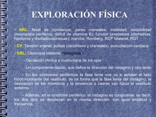 EXPLORACIÓN FÍSICA
• NRL: Nivel de conciencia; pares craneales; motilidad; sensibilidad
(neuropatía periférica, déficit de vitamina B); función cerebelosa (dismetrías,
hipotonía y disdiadococinesias); marcha; Romberg, RCP bilateral, ROT
• CV: Tensión arterial; pulsos (carotídeos y craneales); auscultación cardiaca
• ORL: Otoscopia bilateral. Nistagmus:
- Oscilación rítmica e involuntaria de los ojos
- Un componente rápido, que define la dirección del nistagmo y otro lento
- En los síndromes periféricos la fase lenta nos va a señalar el lado
hipofuncionante del vestíbulo, de tal forma que la fase lenta del nistagmo, la
desviación de los miembros y la tendencia a caerse van hacia el vestíbulo
enfermo
- Además, en el síndrome periférico, el nistagmo es congruente, es decir,
los dos ojos se desplazan en la misma dirección, con igual amplitud y
frecuencia.
 