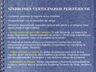 SÍNDROMES VERTIGINOSOS PERIFÉRICOS
•Completo: aparecen la mayoría de los síntomas
•Proporcionado: con la intensidad del vértigo
•Armónico: desviaciones corporales hacia el lado afecto y el nistagmo (fase
rápida) hacia el lado contrario
– Vértigo posicional paroxístico benigno. El más frecuente. La mayoría de
origen desconocido. Breves episodios de vértigo (< 30-60 seg) originados por
cambios de posición (típico al levantarse de la cama).
Es especial ya que es el único con exploración normal salvo por test
posturales de provocación (Dix-Hallpike) y tratamiento con maniobras de
recolocación (Epley, Semond)
– Vértigo asociado a migraña. El vértigo se presenta como aura de una
migraña, dura < 60 min con clara fotofobia y sonofobia. Importante completar
bien los antecedentes. Es el típico y casi exclusivo vértigo de la infancia
– Enfermedad de Ménière. Vértigo espontáneo y recurrente acompañado de
acúfenos, plenitud ótica e hipoacusia fluctuante. Duración de horas, siempre <
48h
 