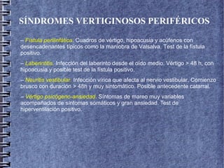 SÍNDROMES VERTIGINOSOS PERIFÉRICOS
– Fístula perilinfática. Cuadros de vértigo, hipoacusia y acúfenos con
desencadenantes típicos como la maniobra de Valsalva. Test de la fístula
positivo.
– Laberintitis. Infección del laberinto desde el oído medio. Vértigo > 48 h, con
hipoacusia y posible test de la fístula positivo.
– Neuritis vestibular. Infección vírica que afecta al nervio vestibular. Comienzo
brusco con duración > 48h y muy sintomático. Posible antecedente catarral.
– Vértigo psicógeno-ansiedad. Síntomas de mareo muy variables
acompañados de síntomas somáticos y gran ansiedad. Test de
hiperventilación positivo.
 