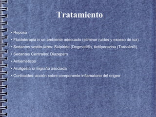 Tratamiento
• Reposo
• Fluidoterapia iv un ambiente adecuado (eliminar ruidos y exceso de luz)
• Sedantes vestibulares: Sulpirida (Dogmatil®), tietilperazina (Torecán®).
• Sedantes Centrales: Diazepam
• Antieméticos
• Analgesia si migraña asociada
• Corticoides: acción sobre componente inflamatorio del origen
 