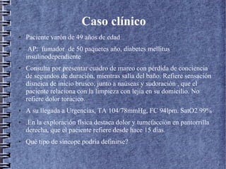 Caso clínico
● Paciente varón de 49 años de edad
● AP: fumador de 50 paquetes año, diabetes mellitus
insulinodependiente
● Consulta por presentar cuadro de mareo con pérdida de conciencia
de segundos de duración, mientras salía del baño. Refiere sensación
disneica de inicio brusco, junto a naúseas y sudoración , que el
paciente relaciona con la limpieza con lejía en su domicilio. No
refiere dolor torácico.
● A su llegada a Urgencias, TA 104/78mmHg, FC 94lpm. SatO2 99%
● .En la exploración física destaca dolor y tumefacción en pantorrilla
derecha, que el paciente refiere desde hace 15 días.
● Qué tipo de síncope podría definirse?
 