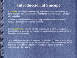 Introducción al Síncope
● El síncope es una pérdida brusca y transitoria de la conciencia y del
tono muscular con recuperación espontánea y completa en segundos y
sin secuelas.
● Se debe a una reducción del flujo sanguíneo del sistema activador
reticular localizado en el tronco cerebral.
● En el presíncope no existe pérdida completa de la conciencia, pero si
inestabilidad, y otros signos y síntomas que habitualmente acompañan a
los episodios sincopales.
● 20% de la población adulta, aumenta con la edad (incidencia anual según
el estudio Framingham del 3% en hombres y del 3,5% en mujeres). 3% de
todas las consultas en urgencias, variada etiología y pronóstico,
estratificación del riesgo.
 