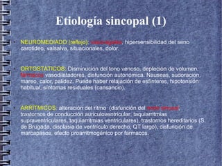 Etiología sincopal (1)
● NEUROMEDIADO (reflejo): vasovagales, hipersensibilidad del seno
carotideo, valsalva, situacionales, dolor.
● ORTOSTÁTICOS: Disminución del tono venoso, depleción de volumen,
fármacos vasodilatadores, disfunción autonómica. Nauseas, sudoracion,
mareo, calor, palidez. Puede haber relajación de esfínteres, hipotensión
habitual, síntomas residuales (cansancio).
● ARRÍTMICOS: alteración del ritmo (disfunción del nodo sinusal,
trastornos de conducción auriculoventricular, taquiarritmias
supraventriculares, taquiarritmias ventriculares), trastornos hereditarios (S.
de Brugada, displasia de ventrículo derecho, QT largo), disfunción de
marcapasos, efecto proarritmogénico por farmacos.
 