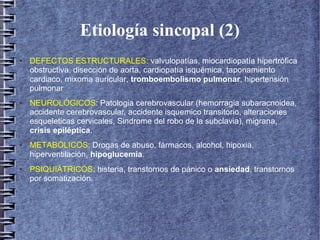 Etiología sincopal (2)
● DEFECTOS ESTRUCTURALES: valvulopatías, miocardiopatía hipertrófica
obstructiva, disección de aorta, cardiopatía isquémica, taponamiento
cardiaco, mixoma auricular, tromboembolismo pulmonar, hipertensión
pulmonar
● NEUROLÓGICOS: Patologia cerebrovascular (hemorragia subaracnoidea,
accidente cerebrovascular, accidente isquemico transitorio, alteraciones
esqueleticas cervicales, Sindrome del robo de la subclavia), migrana,
crisis epiléptica.
● METABÓLICOS: Drogas de abuso, fármacos, alcohol, hipoxia,
hiperventilación, hipoglucemia.
● PSIQUIÁTRICOS: histeria, transtornos de pánico o ansiedad, transtornos
por somatización.
 
