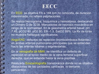 EECC
● En ECG se objetiva FA a 144 lpm no conocida, de duración
inderminada, no refiere palpitaciones.
● Se realiza hemograma, bioquimica y hemostasia, destacando
un Dímero D de 3238. Marcadores de necrosis miocárdica en
rango de la normalidad. En la gasometría arterial basal: pH
7.40, pCO2 40, pO2 80, EB -1.3, SatO2 99%. La Rx de tórax
no muestra hallazgos significativos.
● AngioTAC: defectos de repleción (tromboémbolos flotantes)
en ambas arterias pulmonares principales que se extienden
hacia las arterias lobares y segmentarias.
● En la venografía de MMII, se identifica un defecto de
repleción en el tercio medio de la vena femoral superficial
derecha, que se extiende hasta la vena poplítea.
● Realizada Ecocardiografía transtorácica donde no se objetiva
dilataciones de las cavidades cardíacas ni derrame
pericárdico.
 