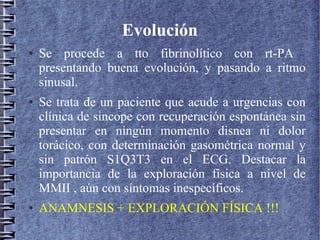 Evolución
● Se procede a tto fibrinolítico con rt-PA
presentando buena evolución, y pasando a ritmo
sinusal.
● Se trata de un paciente que acude a urgencias con
clínica de sincope con recuperación espontánea sin
presentar en ningún momento disnea ni dolor
torácico, con determinación gasométrica normal y
sin patrón S1Q3T3 en el ECG. Destacar la
importancia de la exploración física a nivel de
MMII , aún con síntomas inespecíficos.
● ANAMNESIS + EXPLORACIÓN FÍSICA !!!
 