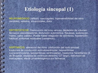 Etiología sincopal (1)
● NEUROMEDIADO (reflejo): vasovagales, hipersensibilidad del seno
carotideo, valsalva, situacionales, dolor.
● ORTOSTÁTICOS: Disminución del tono venoso, depleción de volumen,
fármacos vasodilatadores, disfunción autonómica. Nauseas, sudoracion,
mareo, calor, palidez. Puede haber relajación de esfínteres, hipotensión
habitual, síntomas residuales (cansancio).
● ARRÍTMICOS: alteración del ritmo (disfunción del nodo sinusal,
trastornos de conducción auriculoventricular, taquiarritmias
supraventriculares, taquiarritmias ventriculares), trastornos hereditarios (S.
de Brugada, displasia de ventrículo derecho, QT largo), disfunción de
marcapasos, efecto proarritmogénico por farmacos.
 