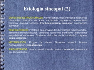 Etiología sincopal (2)
● DEFECTOS ESTRUCTURALES: valvulopatías, miocardiopatía hipertrófica
obstructiva, disección de aorta, cardiopatía isquémica, taponamiento
cardiaco, mixoma auricular, tromboembolismo pulmonar, hipertensión
pulmonar
● NEUROLÓGICOS: Patologia cerebrovascular (hemorragia subaracnoidea,
accidente cerebrovascular, accidente isquemico transitorio, alteraciones
esqueleticas cervicales, Sindrome del robo de la subclavia), migrana,
crisis epileptica.
● METABÓLICOS: Drogas de abuso, fármacos, alcohol, hipoxia,
hiperventilación, hipoglucemia.
● PSIQUIÁTRICOS: histeria, transtornos de pánico o ansiedad, transtornos
por somatización.
 