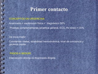 Primer contacto
CONCEPTOS EN URGENCIAS:
● Anamnesis + exploracion física = diagnóstico 50%
● Pruebas complementarias (analítica general, ECG, Rx tórax) = 30%
● De inicio medir:
Constantes vitales, estabilidad hemodinámica, nivel de conciencia y
glicemia capilar.
●
PASOS A SEGUIR:
● Intervención directa vs Anamnesis dirigida
 