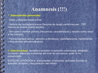 Anamnesis (!!!)
1. Antecedentes personales:
- Edad y situación basal previa
- Historia de cardiopatía previa (factores de riesgo cardiovascular, ,TEP,
historia de muerte súbita familiar)
- Sincopes o mareos previos (frecuencia, características y estudio sobre estos
si los hubiera),
- Farmacoterapia activa: atención a diuréticos, vasodilatadores, hipotensores
y bloqueantes alfa-adrenérgicos.
2. Historia actual: verdadero episodio vs episodio presincopal, debilidad,
confusión, alteración transitoria del nivel de conciencia, quién lo ha
presenciado.
ESPECIAL ATENCIÓN a: precipitantes, pródromos, actividad durante el
episodio, duración y recuperación del mismo..
 