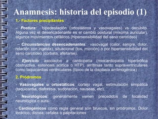 Anamnesis: historia del episodio (1)
1.- Factores precipitantes
– Postura: bipedestación (ortostáticos y vasovagales) vs decúbito.
Alguna vez el desencadenante es el cambio postural (mixoma auricular),
algunos movimientos cefálicos (hipersensibilidad del seno carotídeo)
– Circunstancias desencadenantes: vasovagal (calor, sangre, dolor,
relación con ingesta), situacional (tos, micción) o por hipersensibilidad del
seno carotídeo (corbata, afeitarse).
– Ejercicio: asociados a cardiopatía (miocardiopatía hipertrófica
obstructiva, estenosis aórtica o HTP), arrítmias tanto supraventriculares
como taquicardias ventriculares (típico de la displasia arrítmogénica)
2. Pródromos
- Vasovagales u ortostáticos: cortejo vagal, estimulación simpática
(taquicardia, diaforesis, sudoración, nauseas, etc).
- Neurológicos: generalmente vienen precedidos de focalidad
neurológica o aura.
- Cardiogénicos como regla general son bruscos, sin pródromos. Dolor
torácico, disnea, cefalea o palpitaciones
 