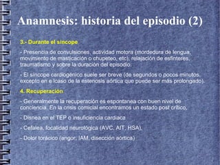 Anamnesis: historia del episodio (2)
3.- Durante el síncope
- Presencia de convulsiones, actividad motora (mordedura de lengua,
movimiento de masticación o chupeteo, etc), relajación de esfinteres,
traumatismo y sobre la duración del episodio.
- El síncope cardiogénico suele ser breve (de segundos o pocos minutos,
excepto en e lcaso de la estenosis aórtica que puede ser más prolongado).
4. Recuperación
- Generalmente la recuperación es espontanea con buen nivel de
conciencia. En la crisis comicial encontramos un estado post crítico,
- Disnea en el TEP o insuficiencia cardiaca
- Cefalea, focalidad neurológica (AVC, AIT, HSA),
- Dolor torácico (angor, IAM, disección aórtica)
 