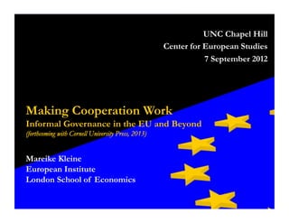 Making Cooperation Work
Informal Governance in the EU and Beyond
(forthcoming with Cornell University Press, 2013)
Mareike Kleine
European Institute
London School of Economics
UNC Chapel Hill
Center for European Studies
7 September 2012
 