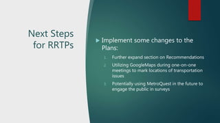 Next Steps
for RRTPs
 Implement some changes to the
Plans:
1. Further expand section on Recommendations
2. Utilizing GoogleMaps during one-on-one
meetings to mark locations of transportation
issues
3. Potentially using MetroQuest in the future to
engage the public in surveys
 
