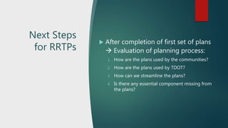 Next Steps
for RRTPs
 After completion of first set of plans
 Evaluation of planning process:
1. How are the plans used by the communities?
2. How are the plans used by TDOT?
3. How can we streamline the plans?
4. Is there any essential component missing from
the plans?
 