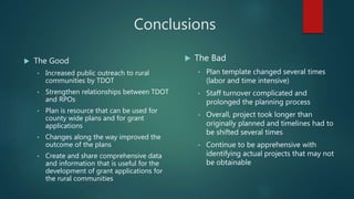 Conclusions
 The Good
• Increased public outreach to rural
communities by TDOT
• Strengthen relationships between TDOT
and RPOs
• Plan is resource that can be used for
county wide plans and for grant
applications
• Changes along the way improved the
outcome of the plans
• Create and share comprehensive data
and information that is useful for the
development of grant applications for
the rural communities
 The Bad
• Plan template changed several times
(labor and time intensive)
• Staff turnover complicated and
prolonged the planning process
• Overall, project took longer than
originally planned and timelines had to
be shifted several times
• Continue to be apprehensive with
identifying actual projects that may not
be obtainable
 