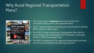Why Rural Regional Transportation
Plans?
 There were not any regional planning documents for
Tennessee's RPOs prior to this statewide effort
 TDOT's previous Deputy Commissioner had the idea to develop
RRTPs similar to other states
 The TDOT 25-Year Long Range Transportation Plan calls for
transportation plan development for Tennessee’s rural areas,
similar to MPO Long Range Plans
 The RRTP is supposed to link regional transportation and land
use into one comprehensive planning document
 