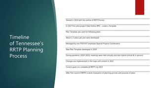 Timeline
of Tennessee’s
RRTP Planning
Process
Started in 2016 with the outline of RRTP Process
In 2017 first pilot project: Dale Hollow RPO – create a Template
Plan Template was used for following plans
About 2-3 plans per year were developed
Managed by one TDOT/UT employee (Special Projects Coordinator)
New Plan Template developed in 2019
During pandemic (2020-2022), meetings were held virtually and later hybrid (virtual & in-person)
Changes are implemented to the maps and content in 2022
Current goal is to complete all RRTP’s by 2023
After first round of RRTPs is done: Evaluation of planning process and purpose of plans
 