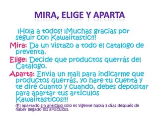 Mira, elige y aparta¡Hola a todos! ¡Muchas gracias por seguir con Kawaiitastic!!! Mira:Da un vistazo a todo el catalogo de preventa.Elige:Decide que productos querrás del Catalogo.Aparta: Envía un mail para indicarme que productos querrás, yo hare tu cuenta y te diré cuanto y cuando, debes depositar para apartar tus artículos Kawaiitasticos!!! (El apartado sin anticipo solo es vigente hasta 3 días después de haber llegado los artículos).
