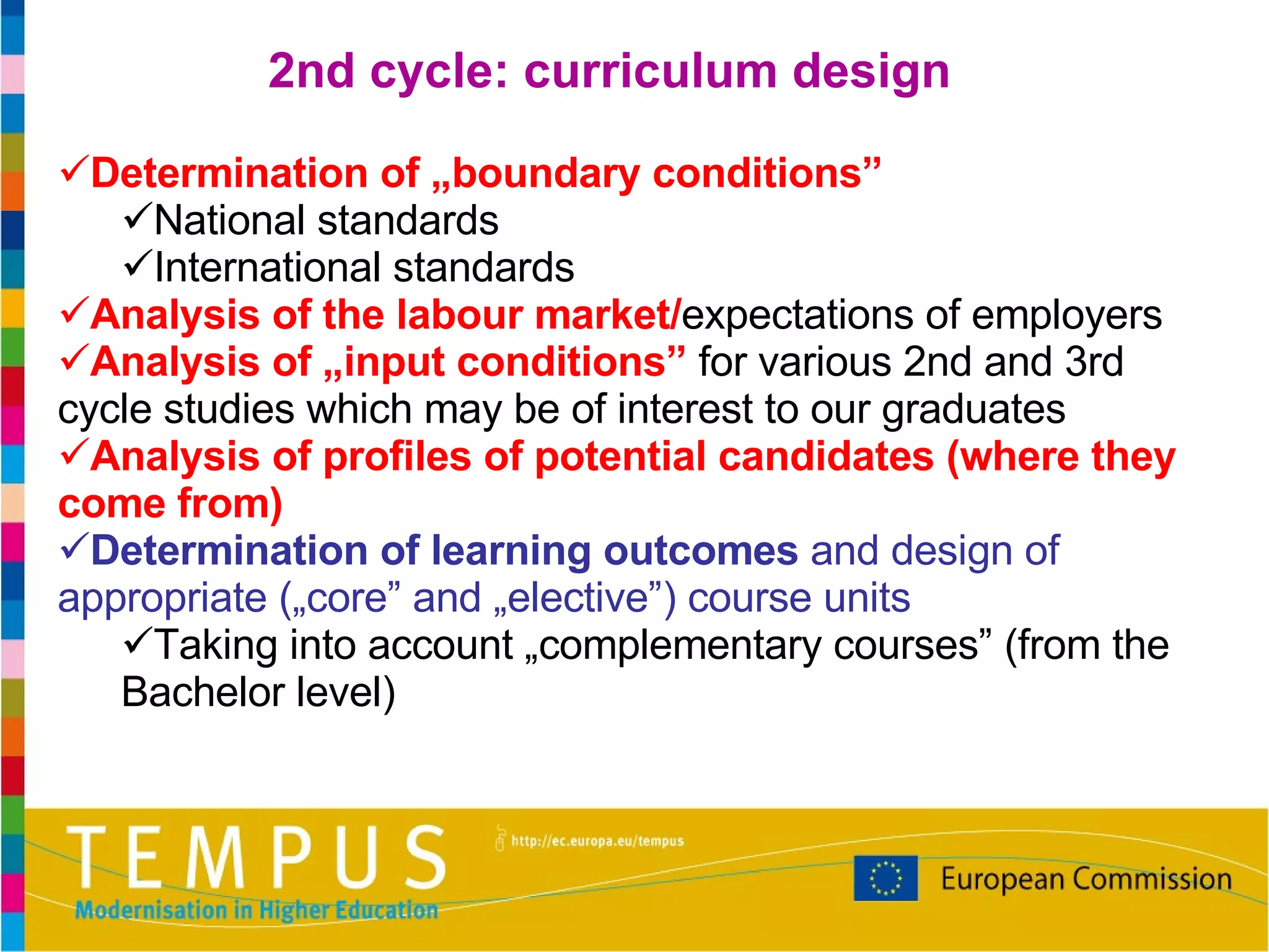 Determination of „boundary conditions” National standards International standards Analysis of the labour market/ expectations of employers Analysis of „input conditions”  for various 2nd and 3rd cycle studies which may be of interest to our graduates Analysis of profiles of potential candidates (where they come from) Determination of learning outcomes  and design of appropriate („core” and „elective”) course units Taking into account „complementary courses” (from the Bachelor level) 2nd cycle: curriculum design 