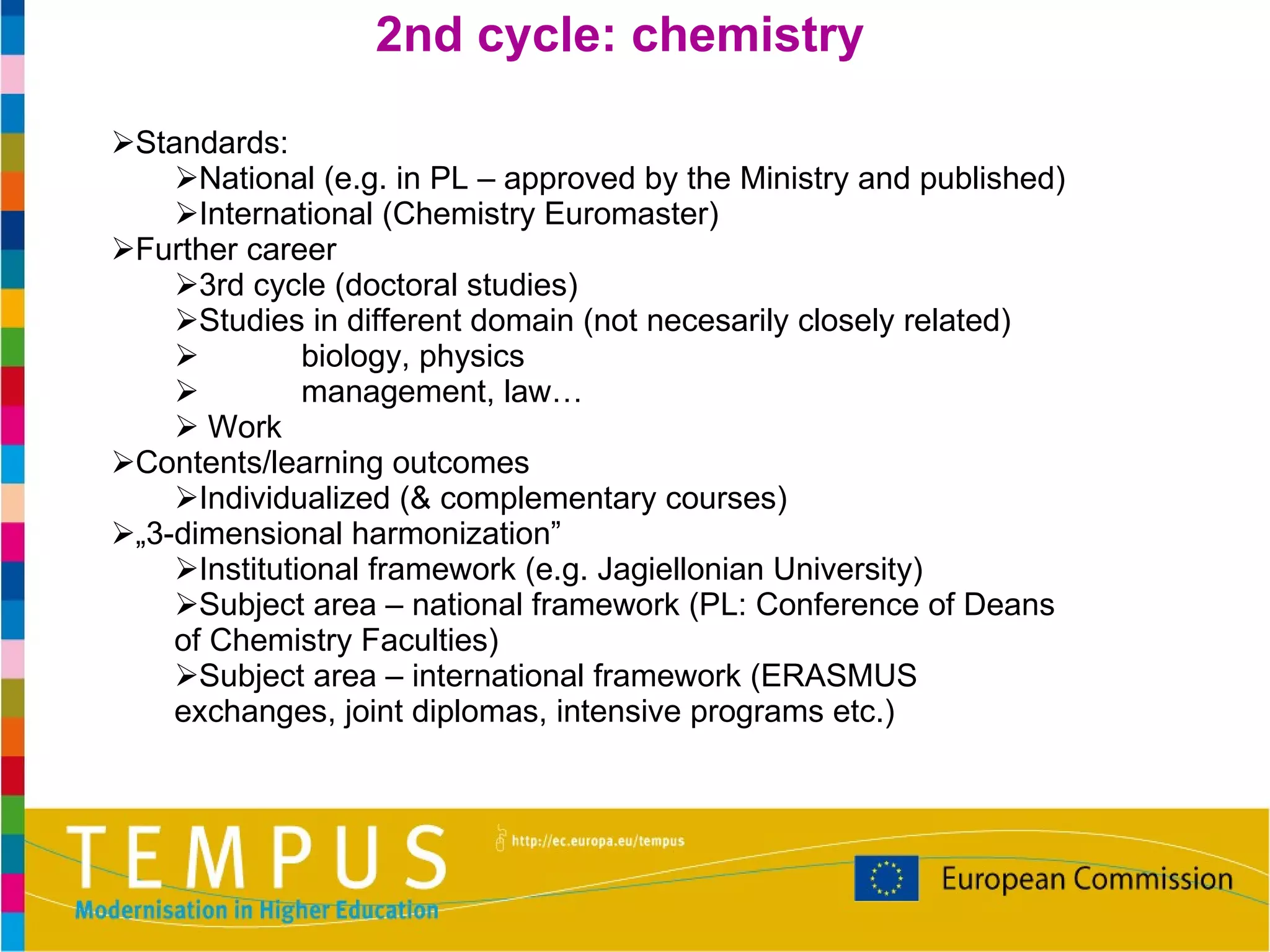 Standards: National (e.g. in PL – approved by the Ministry and published) International (Chemistry Euromaster) Further career 3rd cycle (doctoral studies)  Studies in different domain (not necesarily closely related) biology, physics management, law…  Work Contents/learning outcomes Individualized (& complementary courses) „ 3-dimensional harmonization” Institutional framework (e.g. Jagiellonian University) Subject area – national framework (PL: Conference of Deans of Chemistry Faculties) Subject area – international framework (ERASMUS exchanges, joint diplomas, intensive programs etc.) 2nd cycle: chemistry 