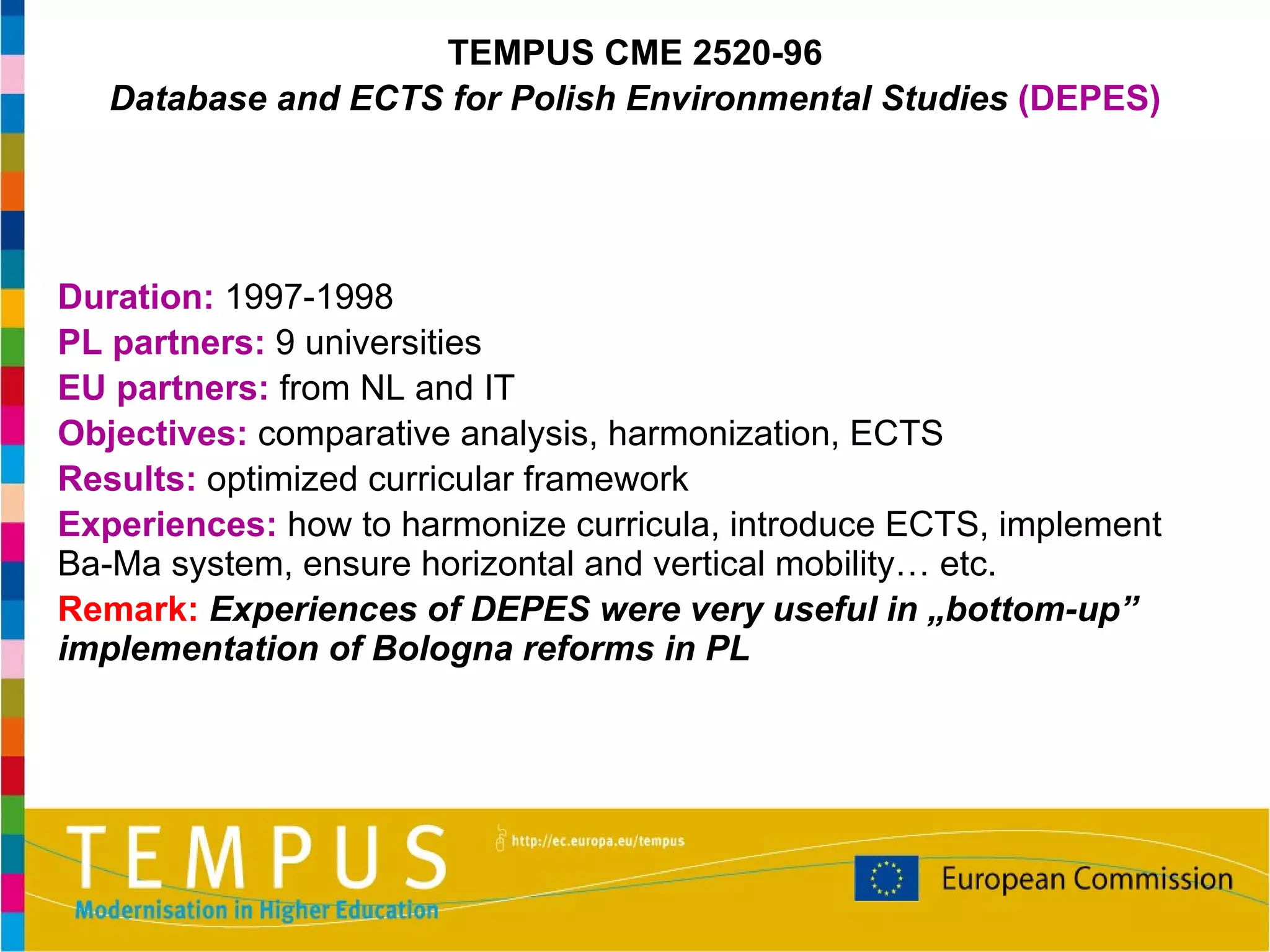 Duration:  1997-1998 PL partners:  9 universities EU partners:  from NL and IT Objectives:  comparative analysis, harmonization, ECTS Results:  optimized curricular framework Experiences:  how to harmonize curricula, introduce ECTS, implement Ba-Ma system, ensure horizontal and vertical mobility… etc. Remark:   Experiences of DEPES were very useful in „bottom-up” implementation of Bologna reforms in PL TEMPUS CME 2520-96 Database and ECTS for Polish Environmental Studies  (DEPES) 