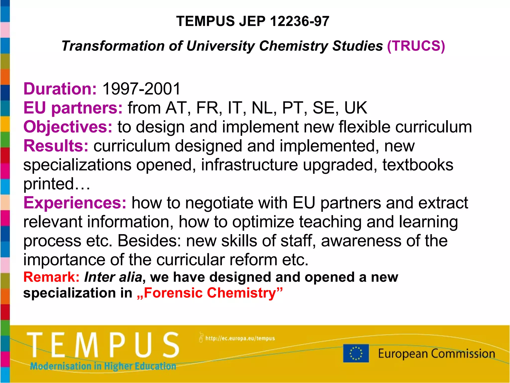 Duration:  1997-2001 EU partners:  from AT, FR, IT, NL, PT, SE, UK Objectives:  to design and implement new flexible curriculum Results:  curriculum designed and implemented, new specializations opened, infrastructure upgraded, textbooks printed… Experiences:  how to negotiate with EU partners and extract relevant information, how to optimize teaching and learning process etc. Besides: new skills of staff, awareness of the importance of the curricular reform etc. Remark:   Inter alia , we have designed and opened a new specialization in  „Forensic Chemistry” TEMPUS JEP 12236-97 Transformation of University Chemistry Studies  (TRUCS) 