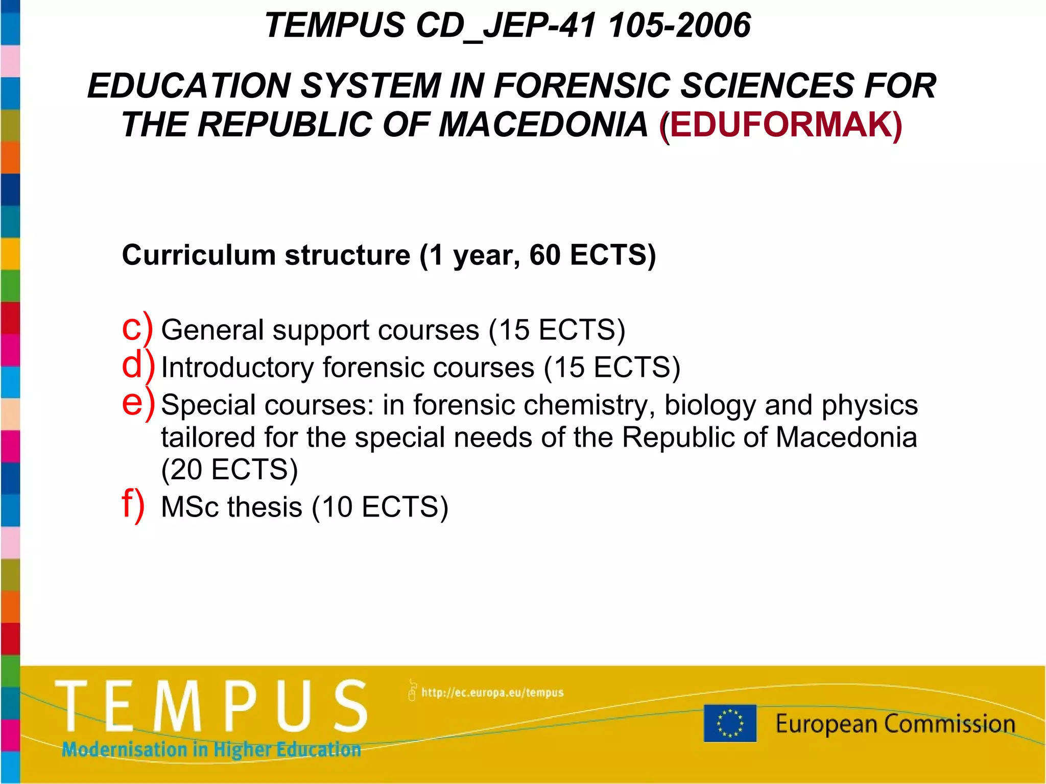 Curriculum structure (1 year, 60 ECTS) General support courses  (15 ECTS)  Introductory forensic courses  (15 ECTS) Special courses: in forensic chemistry, biology and physics tailored for the special needs of the Republic of Macedonia  (20 ECTS) MSc thes is (10 ECTS) TEMPUS  CD_JEP-41 105-2006   EDUCATION SYSTEM IN FORENSIC SCIENCES FOR THE REPUBLIC OF MACEDONIA   ( EDUFORMAK) 
