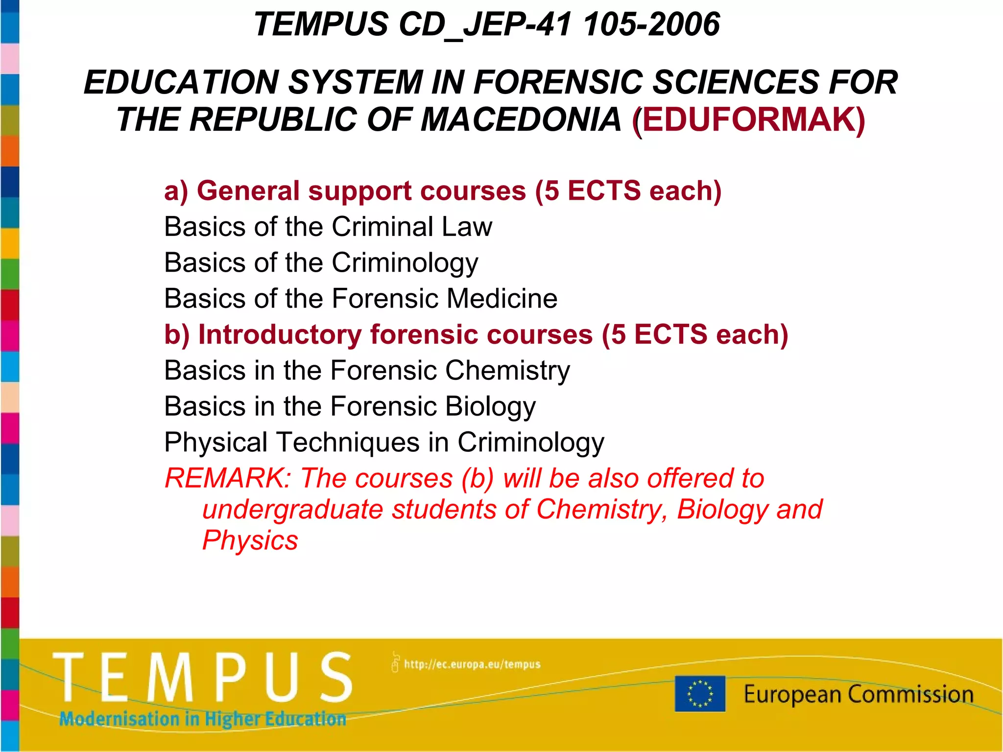 a)  General support courses  (5 ECTS each) Basics of the Criminal  L aw Basics of the Criminology Basics of the Forensic Medicine b)  Introductory forensic courses  (5 ECTS each) Basics in the  F orensic Chemistry Basics in the  F orensic Biology  Physical  T echniques in Criminology REMARK: The courses (b) will be also offered to undergraduate students of Chemistry, Biology and Physics TEMPUS  CD_JEP-41 105-2006   EDUCATION SYSTEM IN FORENSIC SCIENCES FOR THE REPUBLIC OF MACEDONIA   ( EDUFORMAK) 