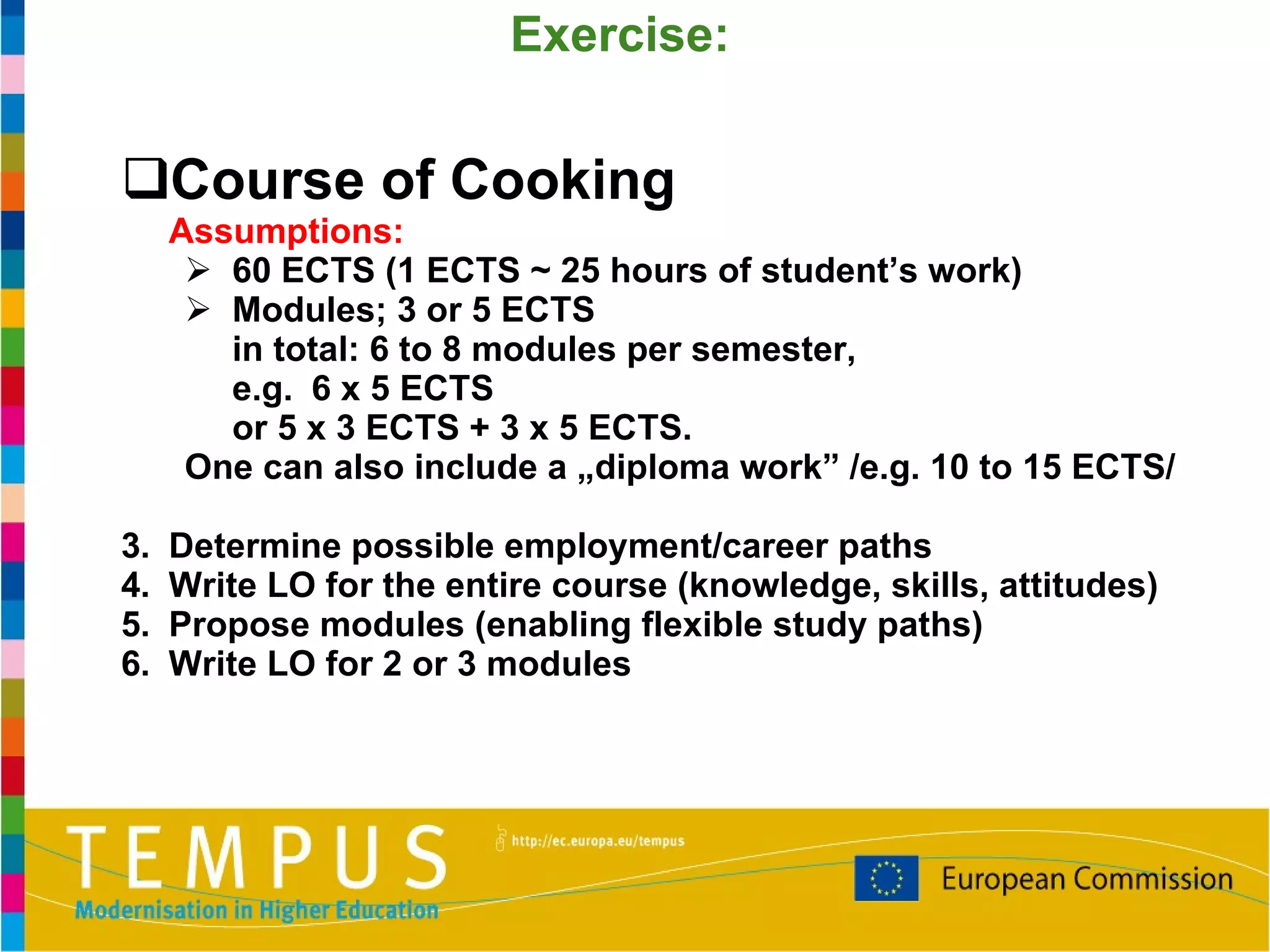 Course of Cooking Assumptions:  60 ECTS (1 ECTS ~ 25 hours of student’s work) Modules; 3 or 5 ECTS  in total: 6 to 8 modules per semester,  e.g.  6 x 5 ECTS  or 5 x 3 ECTS + 3 x 5 ECTS. One can also include a „diploma work” /e.g. 10 to 15 ECTS/ Determine possible employment/career paths Write LO for the entire course (knowledge, skills, attitudes) Propose modules (enabling flexible study paths) Write LO for 2 or 3 modules Exercise: 