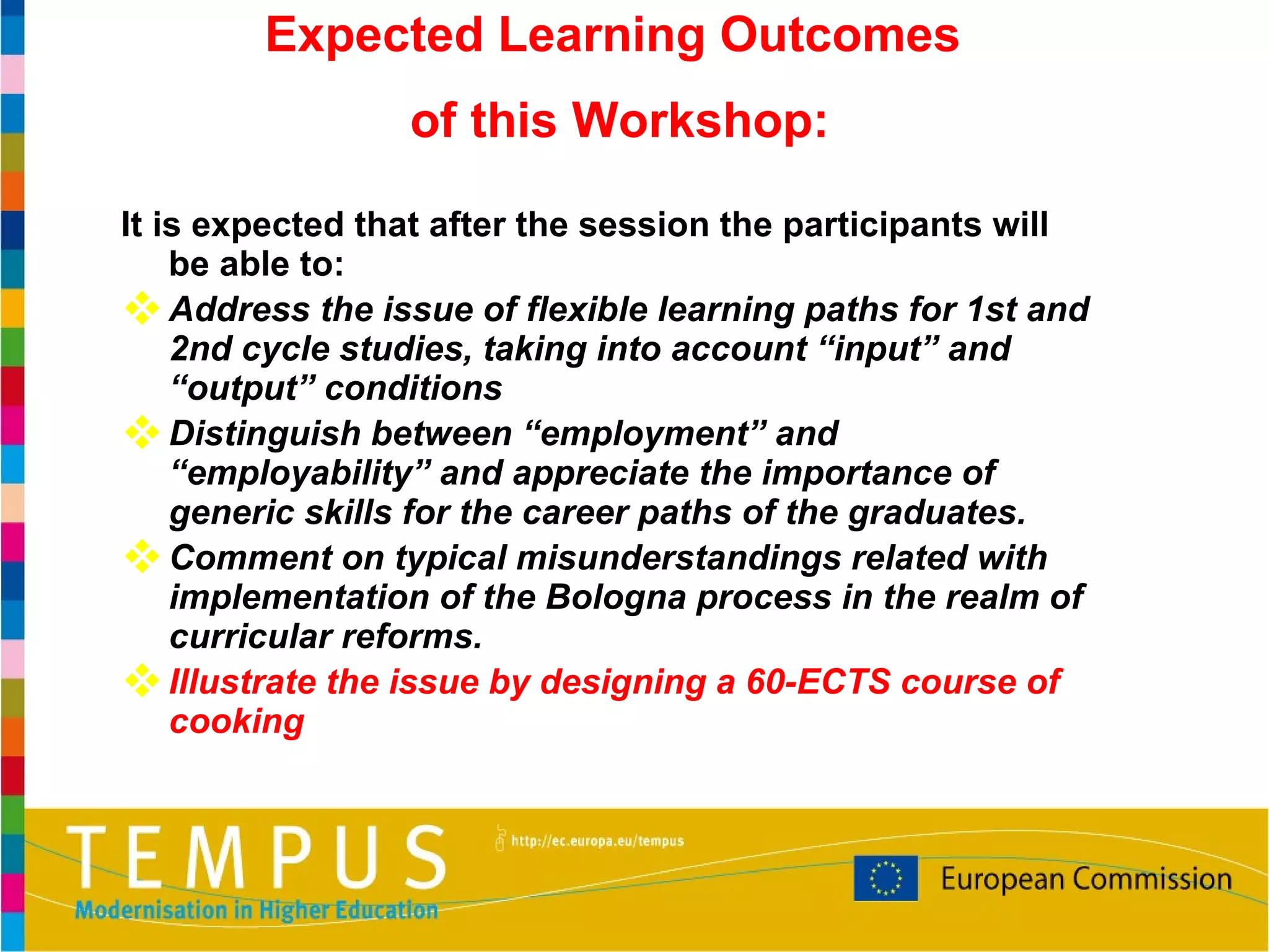It is expected that after the session the participants will be able to: Address the issue of flexible learning paths for 1st and 2nd cycle studies, taking into account “input” and “output” conditions Distinguish between “employment” and “employability” and appreciate the importance of generic skills for the career paths of the graduates. Comment on typical misunderstandings related with implementation of the Bologna process in the realm of curricular reforms. Illustrate the issue by designing a 60-ECTS course of cooking Expected Learning Outcomes  of this Workshop: 