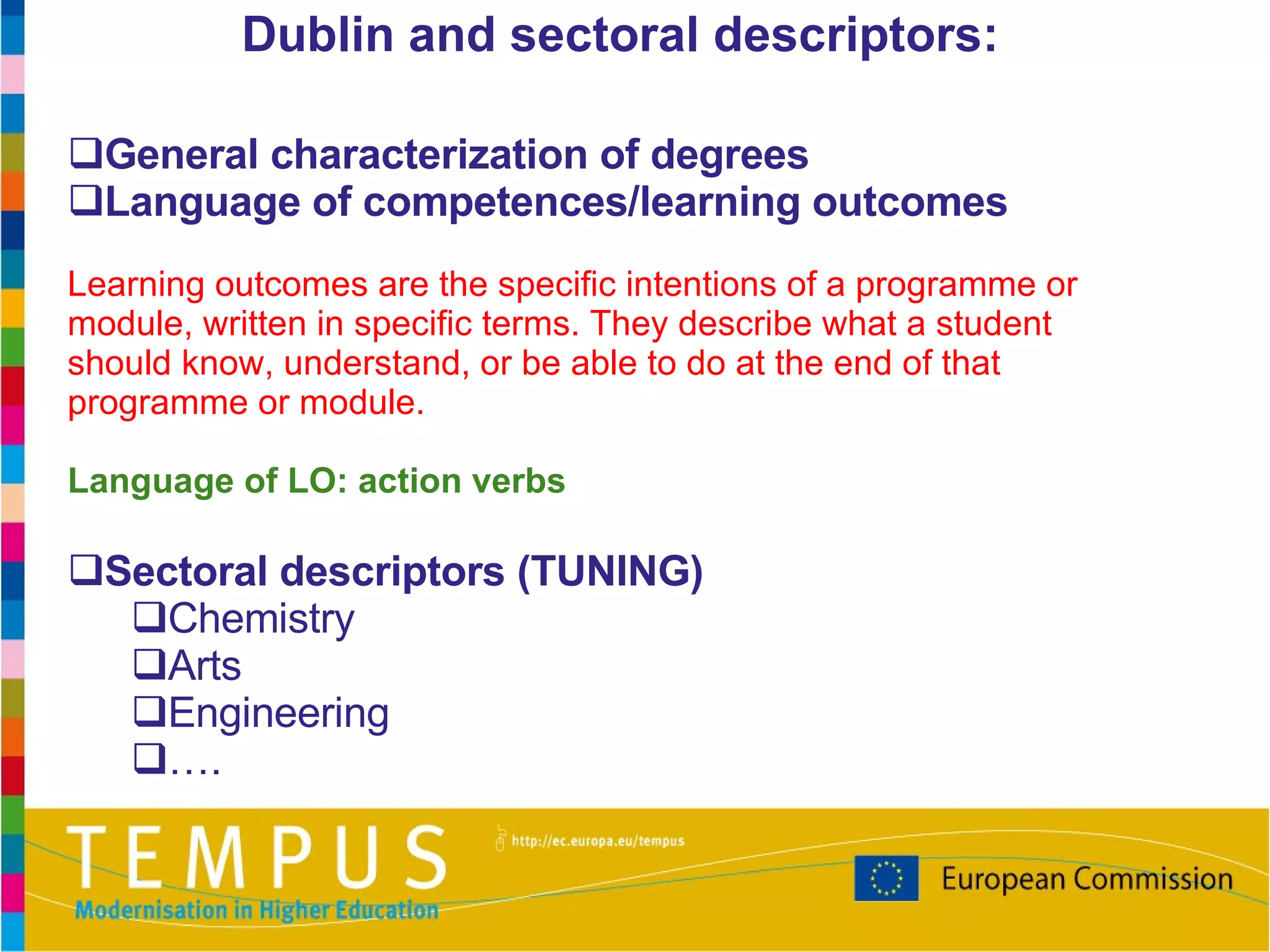 General characterization of degrees Language of competences/learning outcomes Learning outcomes are the specific intentions of a programme or module, written in specific terms. They describe what a student should know, understand, or be able to do at the end of that programme or module . Language of LO: action verbs Sectoral descriptors (TUNING) Chemistry Arts Engineering … . Dublin and sectoral descriptors: 