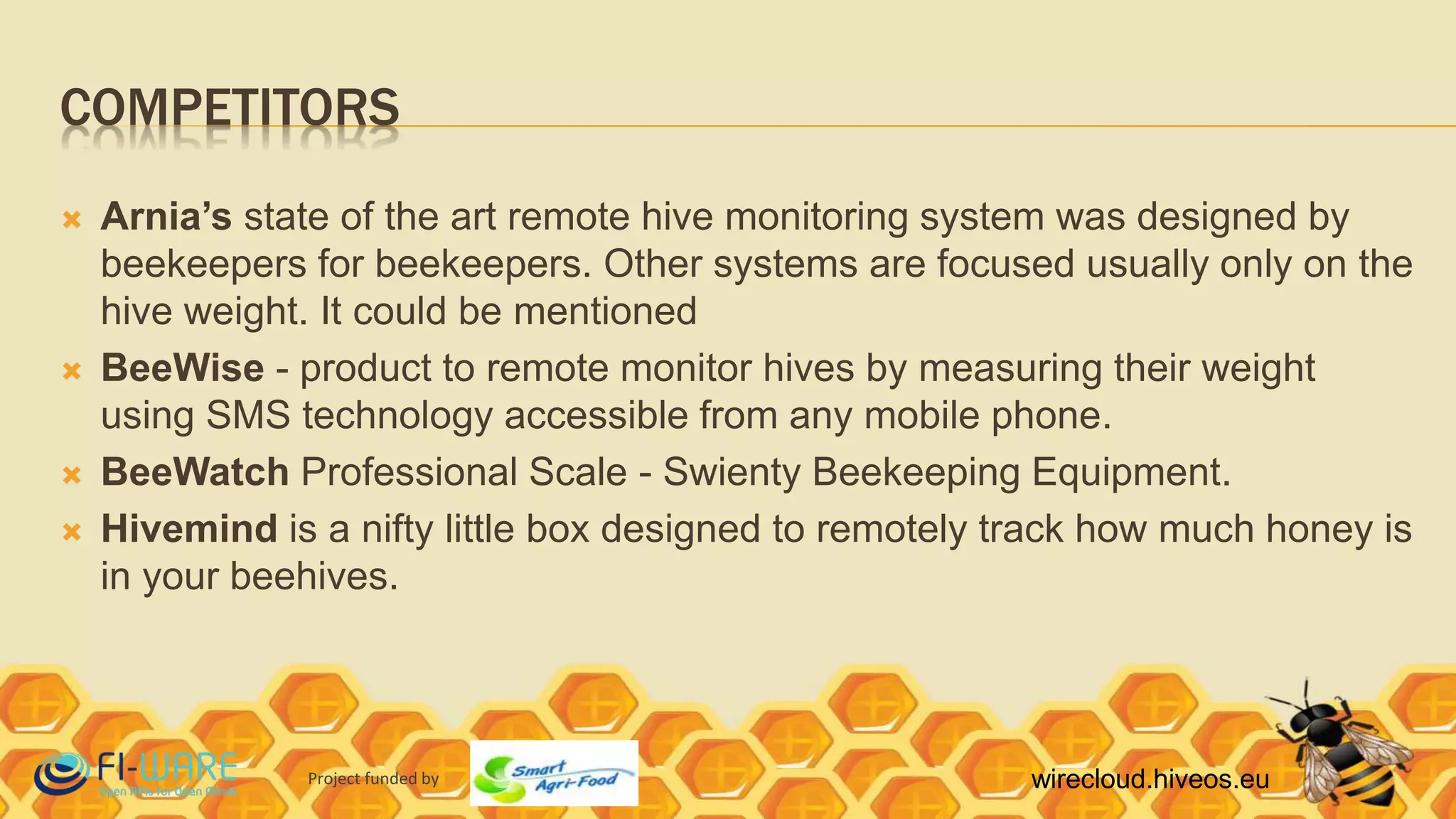 Project funded by wirecloud.hiveos.eu
COMPETITORS
 Arnia’s state of the art remote hive monitoring system was designed by
beekeepers for beekeepers. Other systems are focused usually only on the
hive weight. It could be mentioned
 BeeWise - product to remote monitor hives by measuring their weight
using SMS technology accessible from any mobile phone.
 BeeWatch Professional Scale - Swienty Beekeeping Equipment.
 Hivemind is a nifty little box designed to remotely track how much honey is
in your beehives.
 