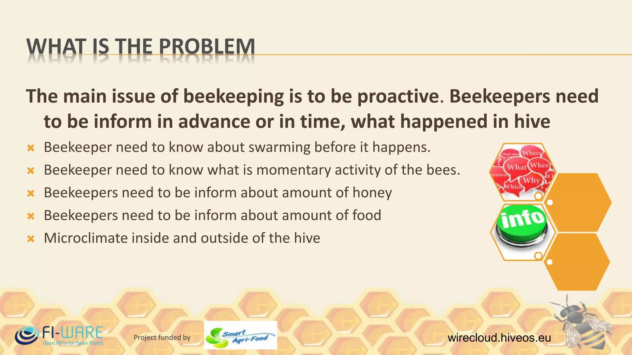 Project funded by wirecloud.hiveos.eu
WHAT IS THE PROBLEM
The main issue of beekeeping is to be proactive. Beekeepers need
to be inform in advance or in time, what happened in hive
 Beekeeper need to know about swarming before it happens.
 Beekeeper need to know what is momentary activity of the bees.
 Beekeepers need to be inform about amount of honey
 Beekeepers need to be inform about amount of food
 Microclimate inside and outside of the hive
 