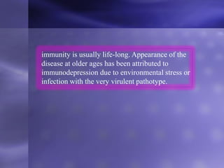 immunity is usually life-long. Appearance of the
disease at older ages has been attributed to
immunodepression due to environmental stress or
infection with the very virulent pathotype.
 