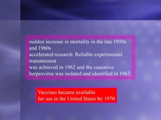 sudden increase in mortality in the late 1950s
and 1960s
accelerated research. Reliable experimental
transmission
was achieved in 1962 and the causative
herpesvirus was isolated and identified in 1967.
Vaccines became available
for use in the United States by 1970
 