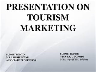 PRESENTATION ON
TOURISM
MARKETING
SUBMITTED TO:
MR.ASHISH PAWAR
ASSOCIATE PROFFESSOR
SUBMITTED BY:
VINA RAJU DONODE
MBA 1st yr (TTM) 2nd Sem
 