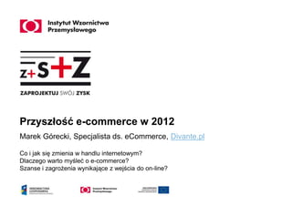 Przyszłość e-commerce w 2012
Marek Górecki, Specjalista ds. eCommerce, Divante.pl

Co i jak się zmienia w handlu internetowym?
Dlaczego warto myśleć o e-commerce?
Szanse i zagrożenia wynikające z wejścia do on-line?
 