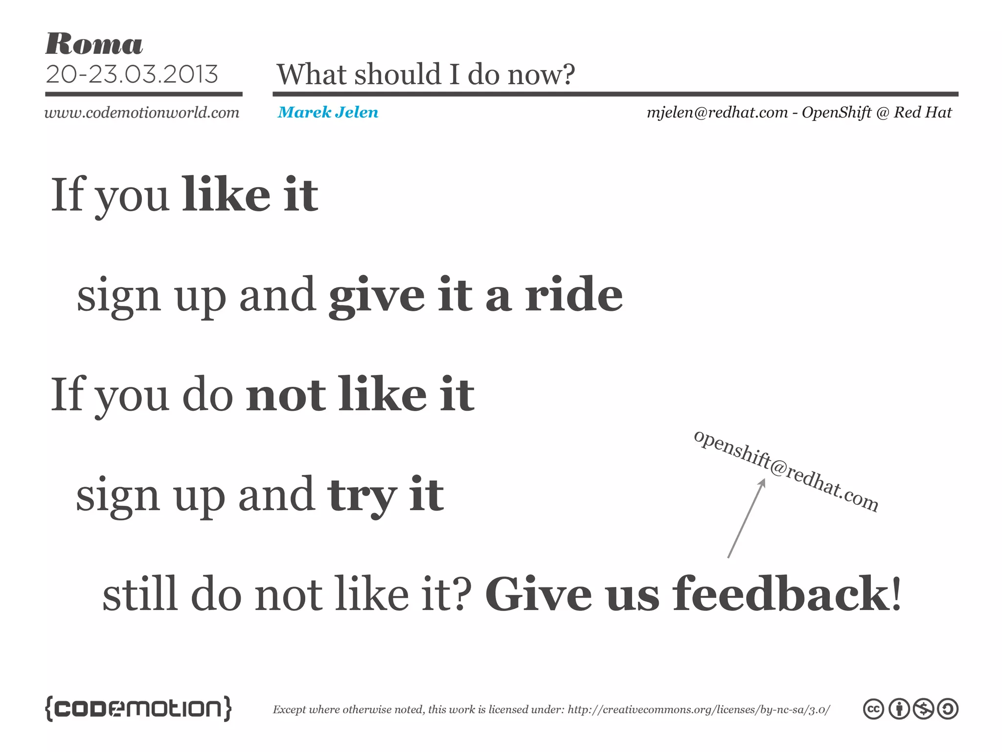 If you like it
mjelen@redhat.com - OpenShift @ Red HatMarek Jelen
What should I do now?
sign up and give it a ride
If you do not like it
sign up and try it
still do not like it? Give us feedback!
openshift@redhat.com
 