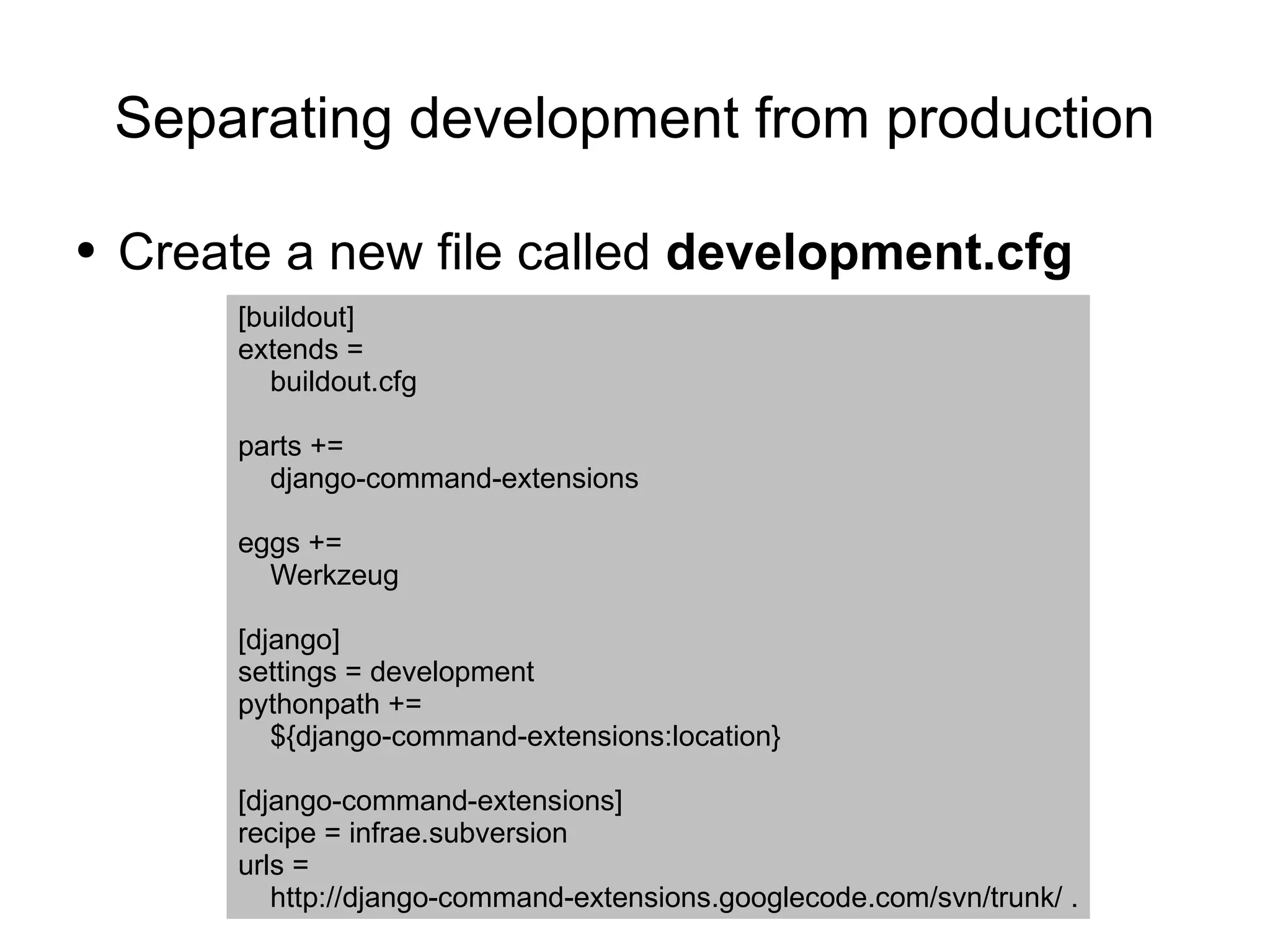 Separating development from production Create a new file called  development.cfg [buildout] extends = buildout.cfg parts += django-command-extensions eggs += Werkzeug [django] settings = development pythonpath += ${django-command-extensions:location} [django-command-extensions] recipe = infrae.subversion urls = http://django-command-extensions.googlecode.com/svn/trunk/ . 